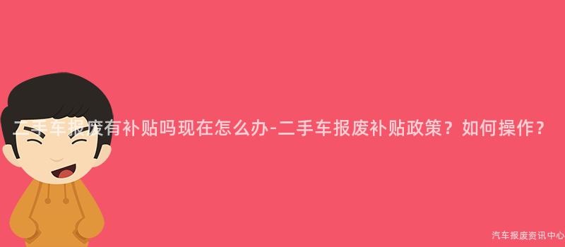二手车报废有补贴吗现在怎么办-二手车报废补贴政策？如何操作？