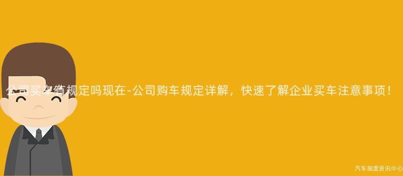 公司买车有规定吗现在-公司购车规定详解，快速了解企业买车注意事项！