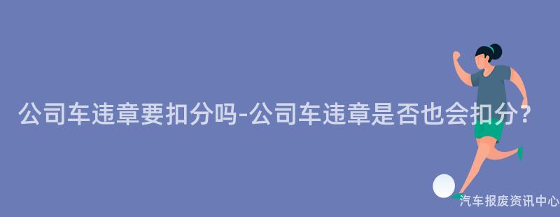 公司车违章要扣分吗-公司车违章是否也会扣分？