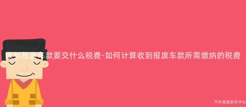 收到报废车款要交什么税费-如何计算收到报废车款所需缴纳的税费