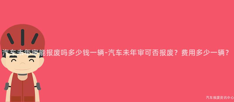 汽车未年审能报废吗多少钱一辆-汽车未年审可否报废？费用多少一辆？