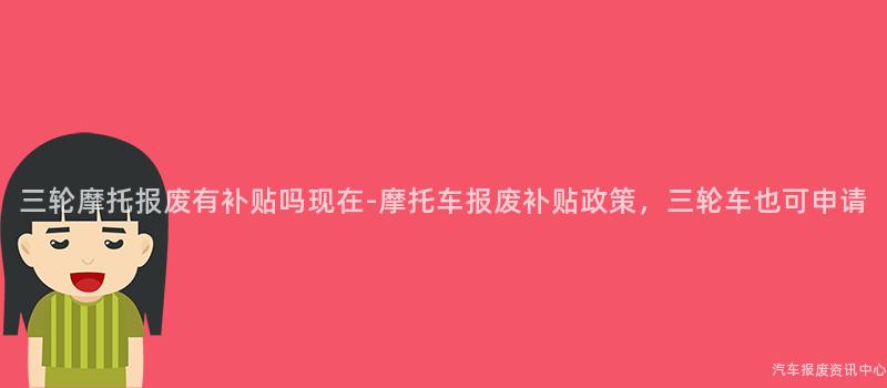 三轮摩托报废有补贴吗现在-摩托车报废补贴政策，三轮车也可申请