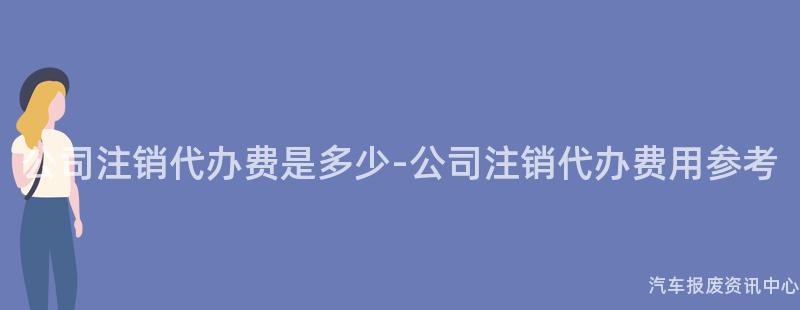 公司注销代办费是多少-公司注销代办费用参考