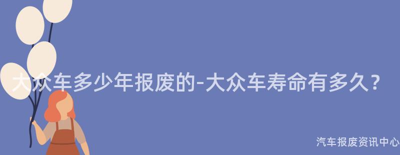 大众车多少年报废的-大众车寿命有多久？