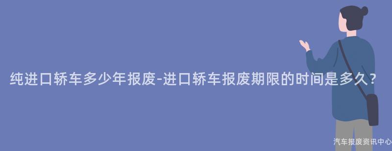 纯进口轿车多少年报废-进口轿车报废期限的时间是多久？