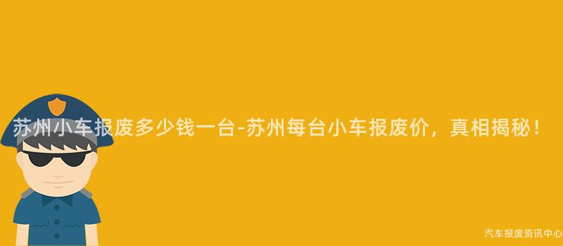 苏州小车报废多少钱一台-苏州每台小车报废价，真相揭秘！