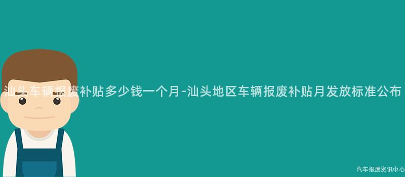 汕头车辆报废补贴多少钱一个月-汕头地区车辆报废补贴月发放标准公布