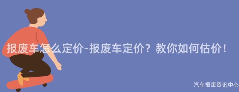 报废车怎么定价-报废车定价？教你如何估价！