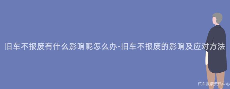 旧车不报废有什么影响呢怎么办-旧车不报废的影响及应对方法