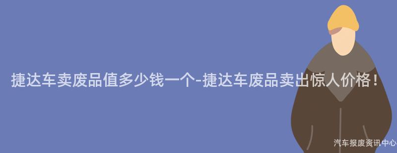 捷达车卖废品值多少钱一个-捷达车废品卖出惊人价格！