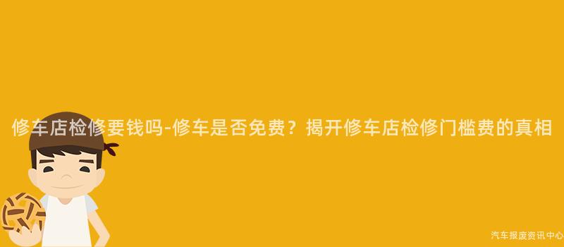修车店检修要钱吗-修车是否免费？揭开修车店检修门槛费的真相