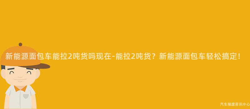 新能源面包车能拉2吨货吗现在-能拉2吨货？新能源面包车轻松搞定！