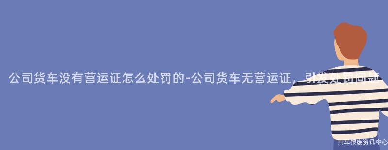 公司货车没有营运证怎么处罚的-公司货车无营运证，引发处罚问题