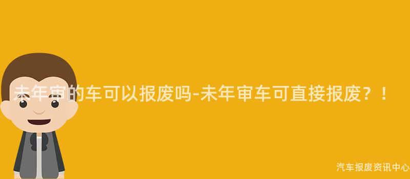 未年审的车可以报废吗-未年审车可直接报废？！