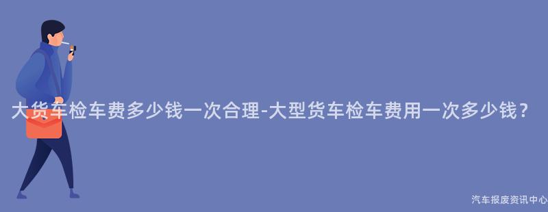 大货车检车费多少钱一次合理-大型货车检车费用一次多少钱？