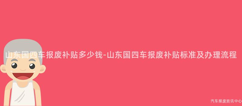 山东国四车报废补贴多少钱-山东国四车报废补贴标准及办理流程