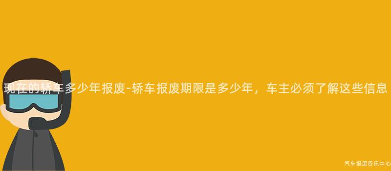 现在的轿车多少年报废-轿车报废期限是多少年，车主必须了解这些信息