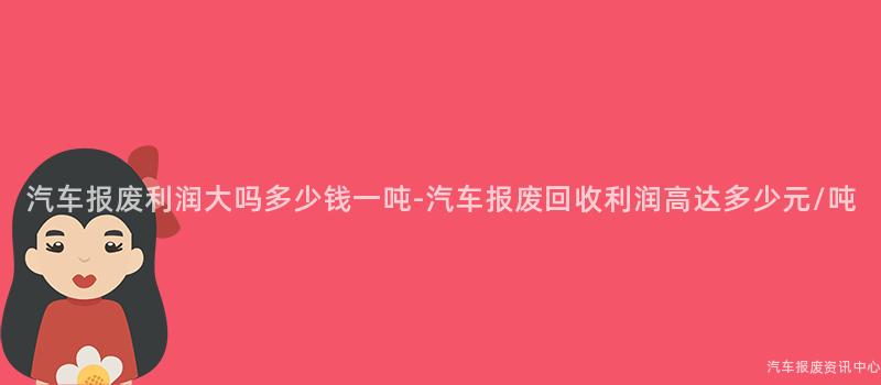 汽车报废利润大吗多少钱一吨-汽车报废回收利润高达多少元/吨
