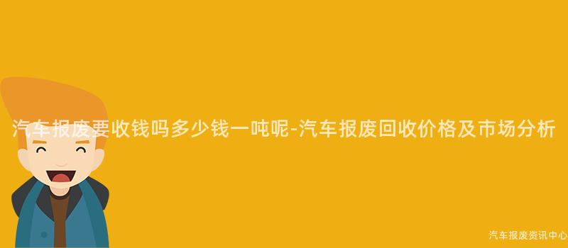 汽车报废要收钱吗多少钱一吨呢-汽车报废回收价格及市场分析