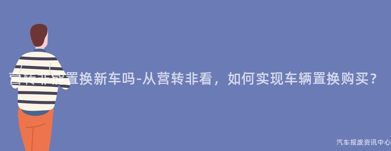 营转非能置换新车吗-从营转非看，如何实现车辆置换购买？