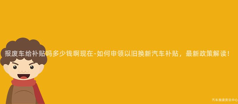 报废车给补贴吗多少钱啊现在-如何申领以旧换新汽车补贴，最新政策解读！