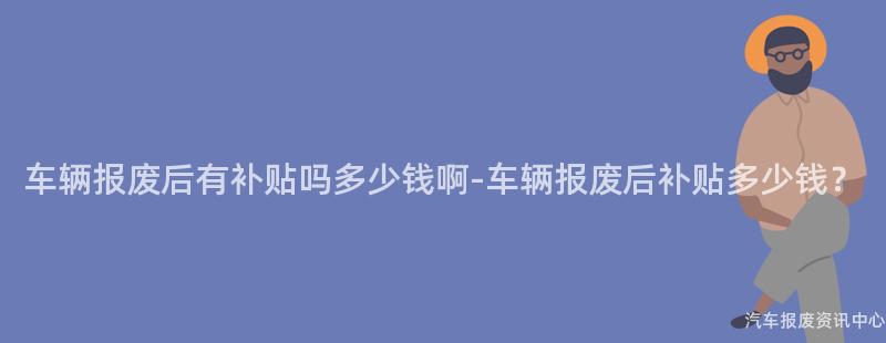 车辆报废后有补贴吗多少钱啊-车辆报废后补贴多少钱？