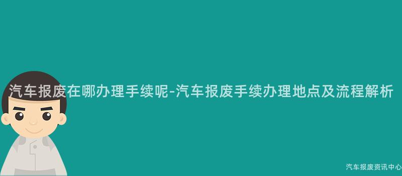 汽车报废在哪办理手续呢-汽车报废手续办理地点及流程解析