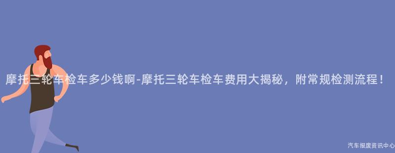 摩托三轮车检车多少钱啊-摩托三轮车检车费用大揭秘，附常规检测流程！