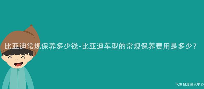 比亚迪常规保养多少钱-比亚迪车型的常规保养费用是多少？