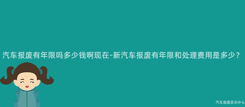 汽车报废有年限吗多少钱啊现在-新汽车报废有年限和处理费用是多少？