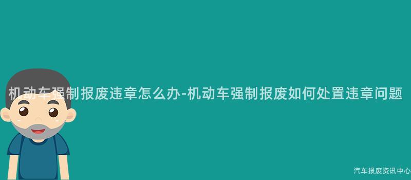 机动车强制报废违章怎么办-机动车强制报废如何处置违章问题