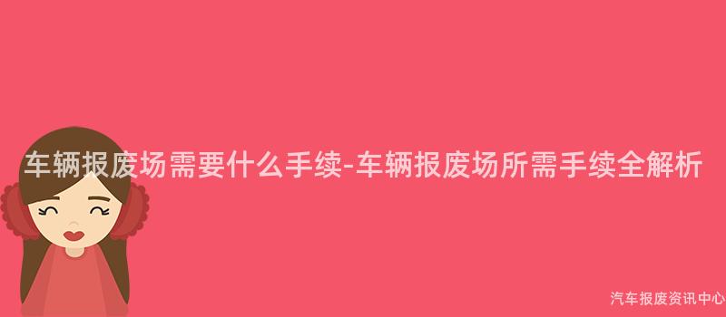 车辆报废场需要什么手续-车辆报废场所需手续全解析