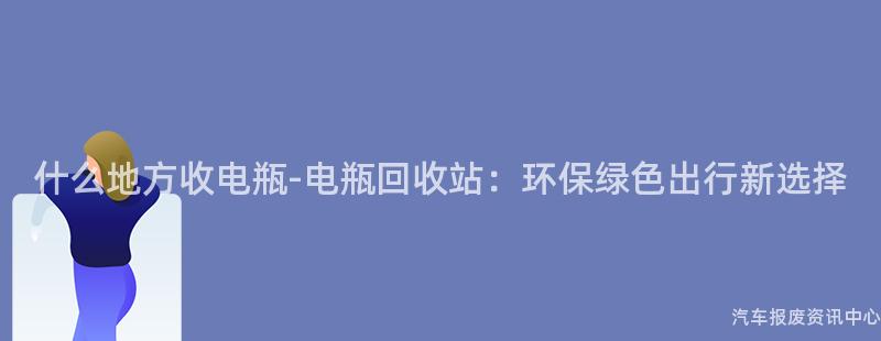 什么地方收电瓶-电瓶回收站：环保绿色出行新选择