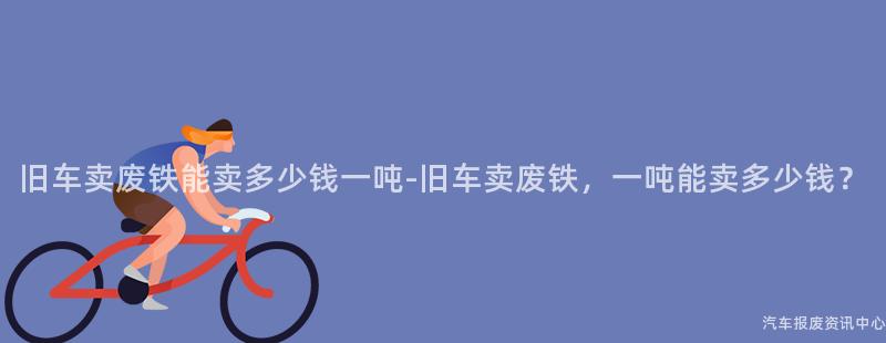 旧车卖废铁能卖多少钱一吨-旧车卖废铁，一吨能卖多少钱？