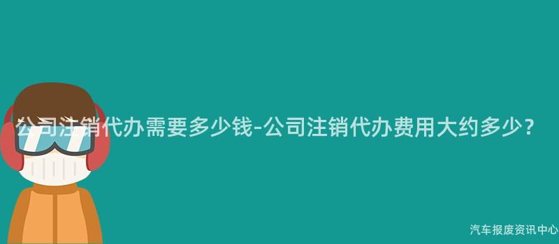 公司注销代办需要多少钱-公司注销代办费用大约多少？