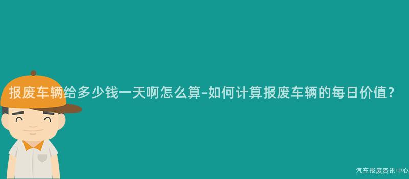 报废车辆给多少钱一天啊怎么算-如何计算报废车辆的每日价值？