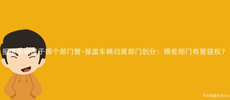 报废车辆属于哪个部门管-报废车辆归属部门划分：哪些部门有管辖权？