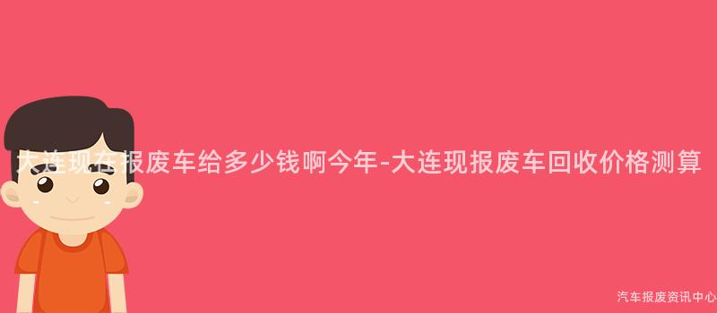 大连现在报废车给多少钱啊今年-大连现报废车回收价格测算