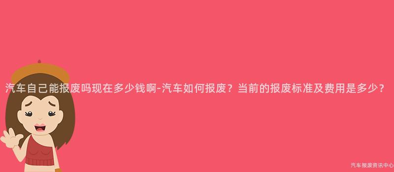 汽车自己能报废吗现在多少钱啊-汽车如何报废？当前的报废标准及费用是多少？