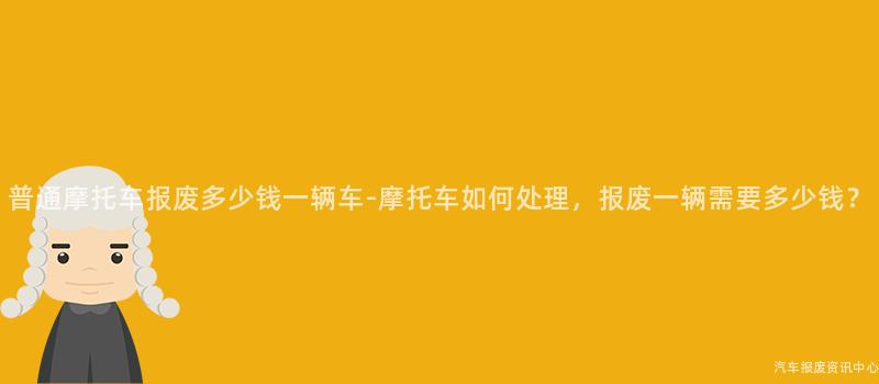 普通摩托车报废多少钱一辆车-摩托车如何处理，报废一辆需要多少钱？