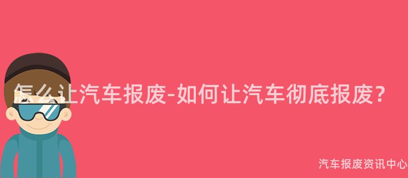 怎么让汽车报废-如何让汽车彻底报废？