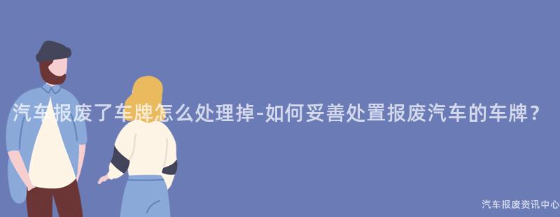 汽车报废了车牌怎么处理掉-如何妥善处置报废汽车的车牌？