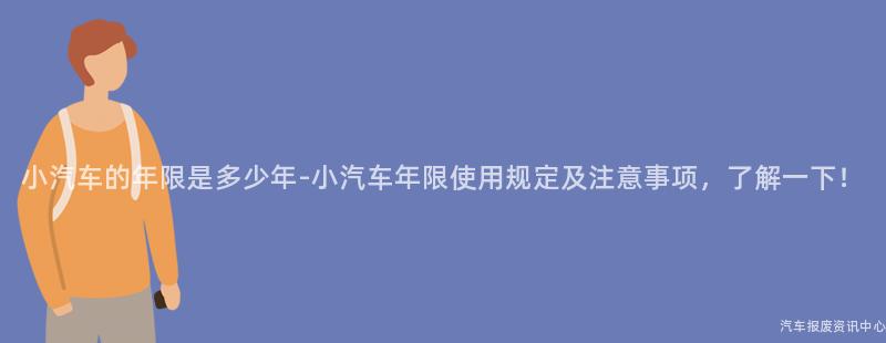 小汽车的年限是多少年-小汽车年限使用规定及注意事项，了解一下！