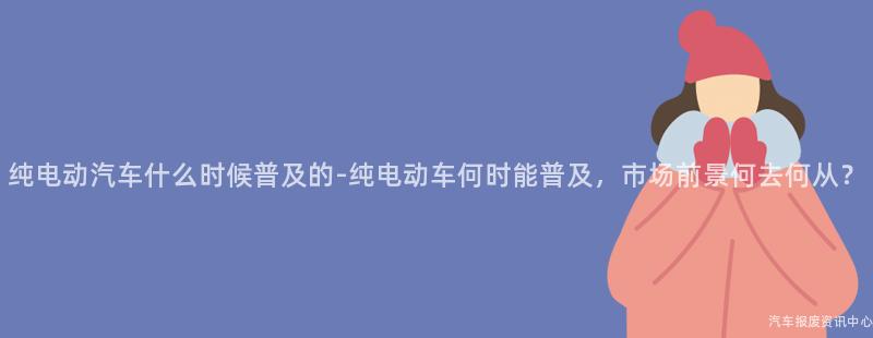 纯电动汽车什么时候普及的-纯电动车何时能普及，市场前景何去何从？