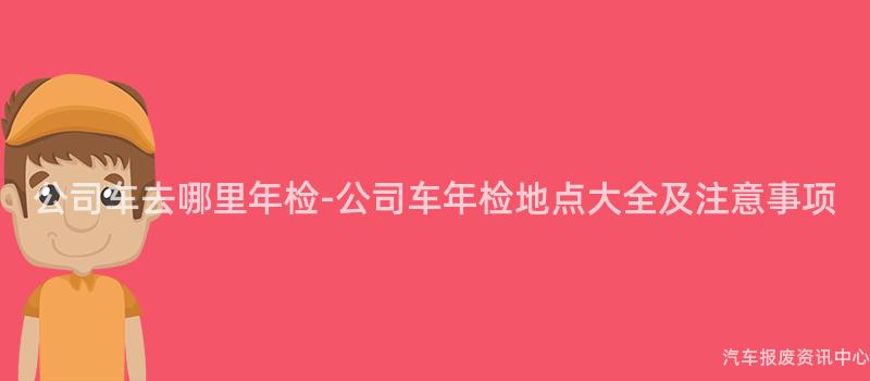 公司车去哪里年检-公司车年检地点大全及注意事项