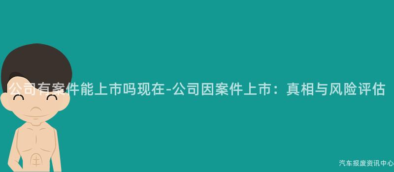 公司有案件能上市吗现在-公司因案件上市：真相与风险评估