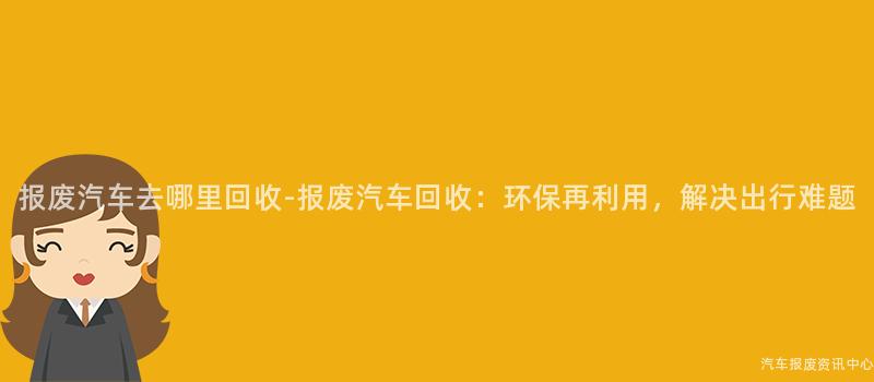 报废汽车去哪里回收-报废汽车回收：环保再利用，解决出行难题