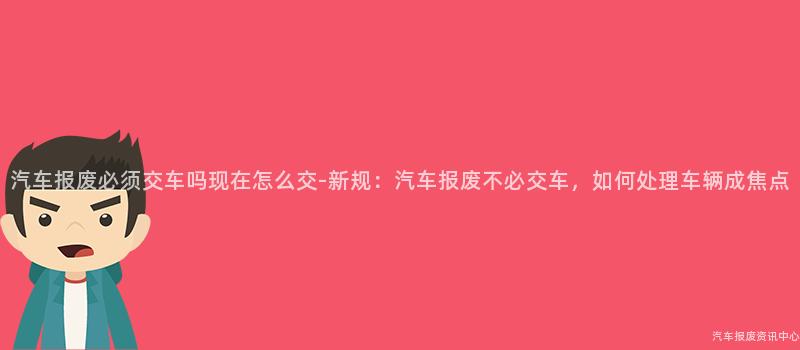 汽车报废必须交车吗现在怎么交-新规：汽车报废不必交车，如何处理车辆成焦点