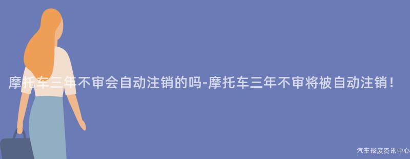 摩托车三年不审会自动注销的吗-摩托车三年不审将被自动注销！