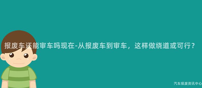 报废车还能审车吗现在-从报废车到审车，这样做绕道或可行？